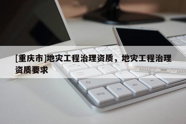 [重慶市]地災(zāi)工程治理資質(zhì)，地災(zāi)工程治理資質(zhì)要求