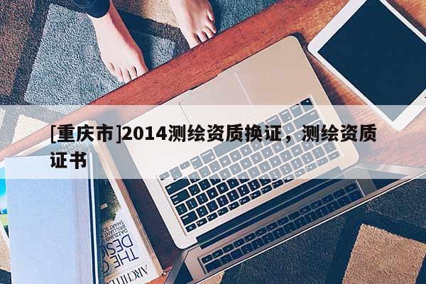 [重慶市]2014測(cè)繪資質(zhì)換證，測(cè)繪資質(zhì)證書