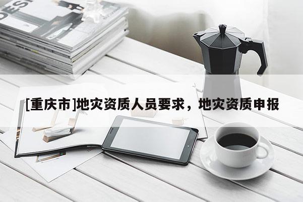 [重慶市]地災(zāi)資質(zhì)人員要求，地災(zāi)資質(zhì)申報