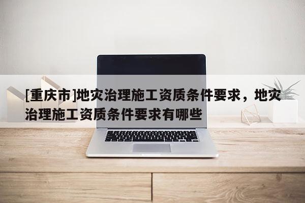 [重慶市]地災(zāi)治理施工資質(zhì)條件要求，地災(zāi)治理施工資質(zhì)條件要求有哪些