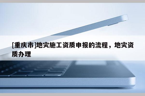 [重慶市]地災(zāi)施工資質(zhì)申報(bào)的流程，地災(zāi)資質(zhì)辦理