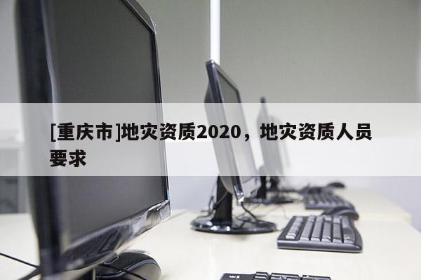 [重慶市]地災(zāi)資質(zhì)2020，地災(zāi)資質(zhì)人員要求