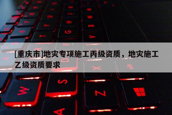 [重慶市]地災(zāi)專項(xiàng)施工丙級資質(zhì)，地災(zāi)施工乙級資質(zhì)要求