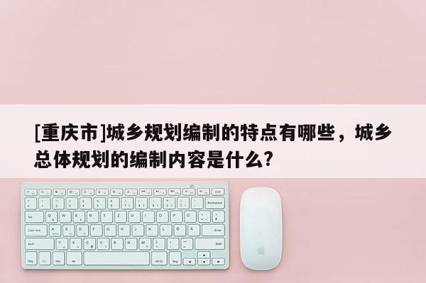 [重慶市]城鄉(xiāng)規(guī)劃編制的特點有哪些，城鄉(xiāng)總體規(guī)劃的編制內(nèi)容是什么?