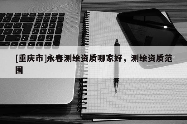 [重慶市]永春測繪資質(zhì)哪家好，測繪資質(zhì)范圍