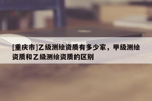 [重慶市]乙級測繪資質(zhì)有多少家，甲級測繪資質(zhì)和乙級測繪資質(zhì)的區(qū)別
