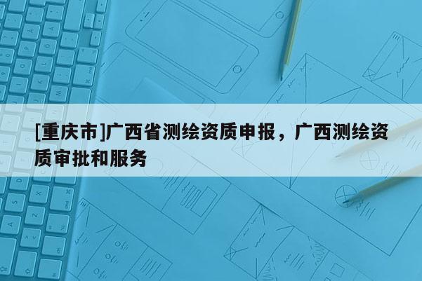 [重慶市]廣西省測(cè)繪資質(zhì)申報(bào)，廣西測(cè)繪資質(zhì)審批和服務(wù)
