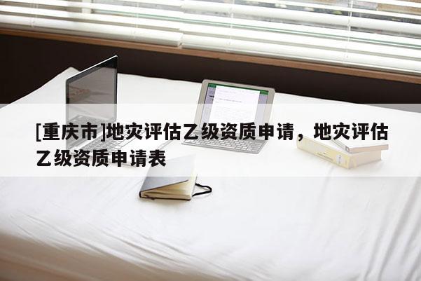 [重慶市]地災(zāi)評估乙級資質(zhì)申請，地災(zāi)評估乙級資質(zhì)申請表