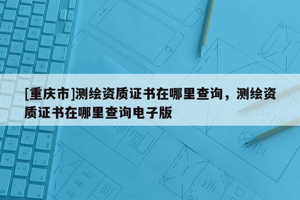 [重慶市]測(cè)繪資質(zhì)證書(shū)在哪里查詢(xún)，測(cè)繪資質(zhì)證書(shū)在哪里查詢(xún)電子版