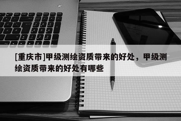 [重慶市]甲級測繪資質(zhì)帶來的好處，甲級測繪資質(zhì)帶來的好處有哪些