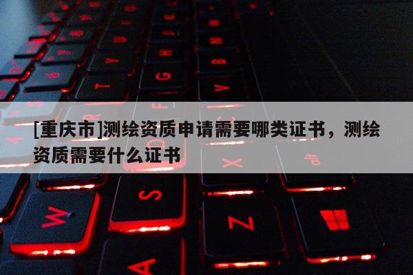 [重慶市]測繪資質(zhì)申請需要哪類證書，測繪資質(zhì)需要什么證書