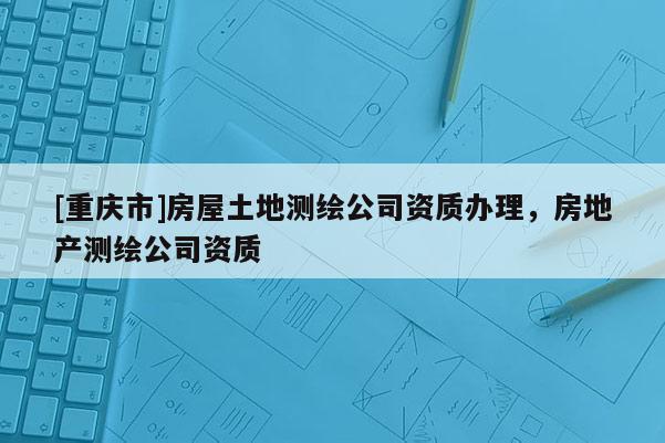 [重慶市]房屋土地測(cè)繪公司資質(zhì)辦理，房地產(chǎn)測(cè)繪公司資質(zhì)