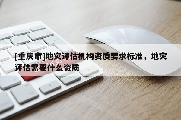 [重慶市]地災(zāi)評(píng)估機(jī)構(gòu)資質(zhì)要求標(biāo)準(zhǔn)，地災(zāi)評(píng)估需要什么資質(zhì)