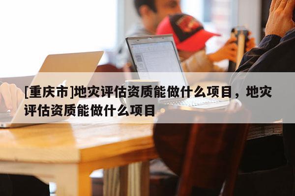 [重慶市]地災評估資質能做什么項目，地災評估資質能做什么項目