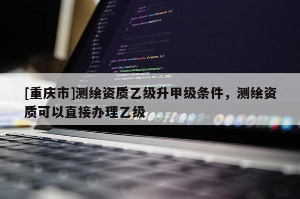 [重慶市]測繪資質(zhì)乙級升甲級條件，測繪資質(zhì)可以直接辦理乙級