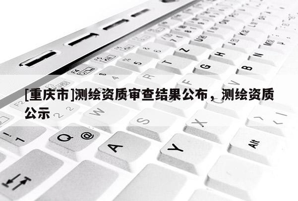 [重慶市]測(cè)繪資質(zhì)審查結(jié)果公布，測(cè)繪資質(zhì)公示