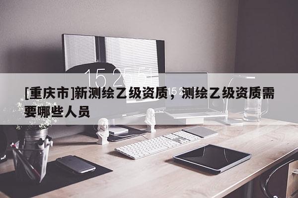 [重慶市]新測(cè)繪乙級(jí)資質(zhì)，測(cè)繪乙級(jí)資質(zhì)需要哪些人員