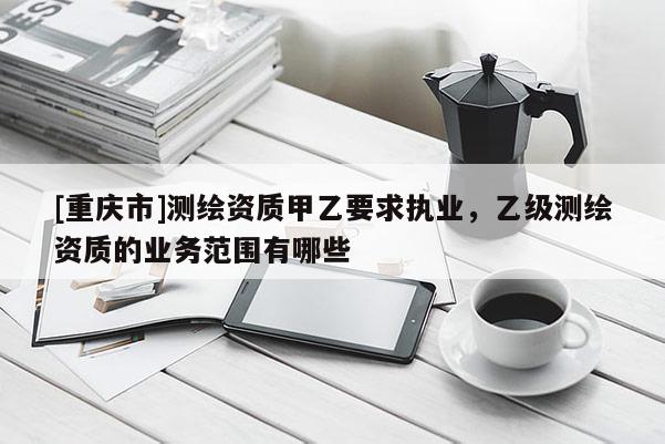 [重慶市]測繪資質(zhì)甲乙要求執(zhí)業(yè)，乙級測繪資質(zhì)的業(yè)務(wù)范圍有哪些