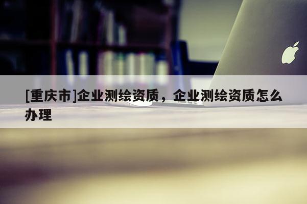 [重慶市]企業(yè)測繪資質(zhì)，企業(yè)測繪資質(zhì)怎么辦理