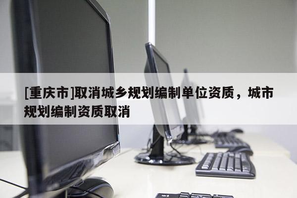 [重慶市]取消城鄉(xiāng)規(guī)劃編制單位資質(zhì)，城市規(guī)劃編制資質(zhì)取消