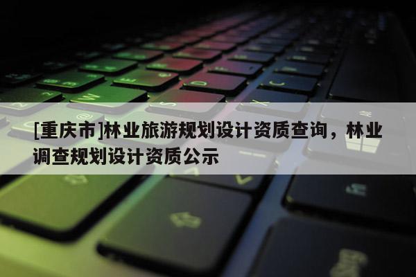 [重慶市]林業(yè)旅游規(guī)劃設計資質查詢，林業(yè)調查規(guī)劃設計資質公示