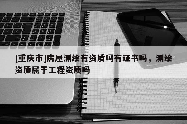 [重慶市]房屋測繪有資質(zhì)嗎有證書嗎，測繪資質(zhì)屬于工程資質(zhì)嗎