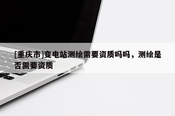 [重慶市]變電站測繪需要資質(zhì)嗎嗎，測繪是否需要資質(zhì)