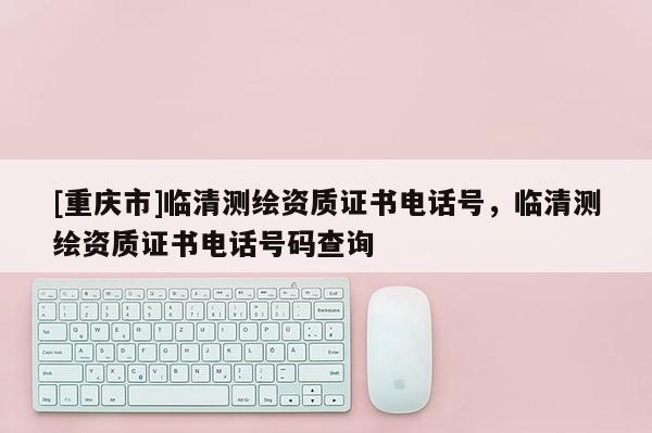 [重慶市]臨清測繪資質(zhì)證書 *** 號，臨清測繪資質(zhì)證書 *** 號碼查詢