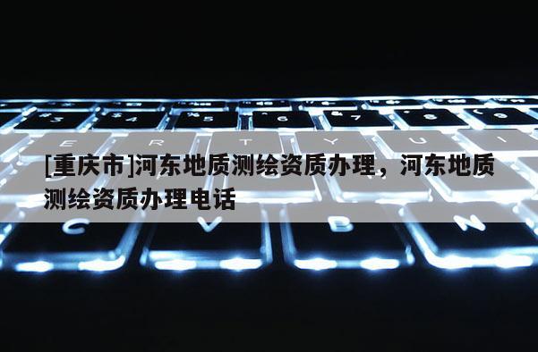 [重慶市]河?xùn)|地質(zhì)測繪資質(zhì)辦理，河?xùn)|地質(zhì)測繪資質(zhì)辦理 *** 