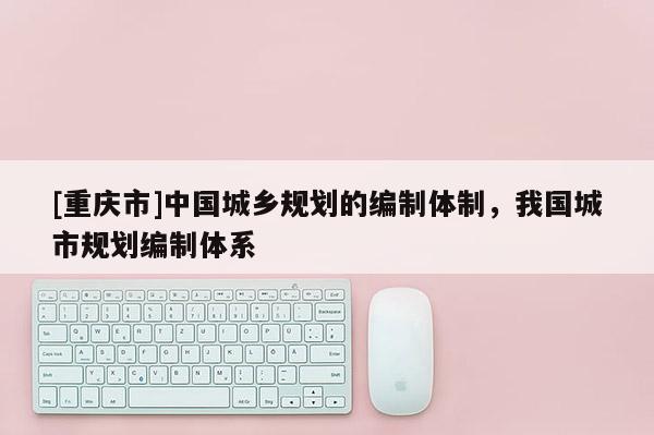 [重慶市]中國城鄉(xiāng)規(guī)劃的編制體制，我國城市規(guī)劃編制體系