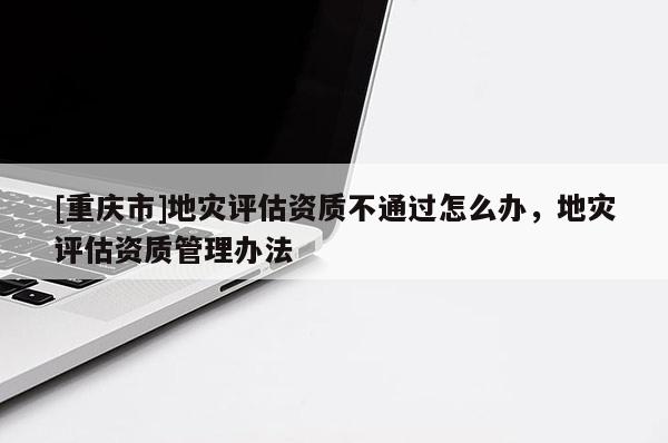 [重慶市]地災(zāi)評(píng)估資質(zhì)不通過怎么辦，地災(zāi)評(píng)估資質(zhì)管理辦法