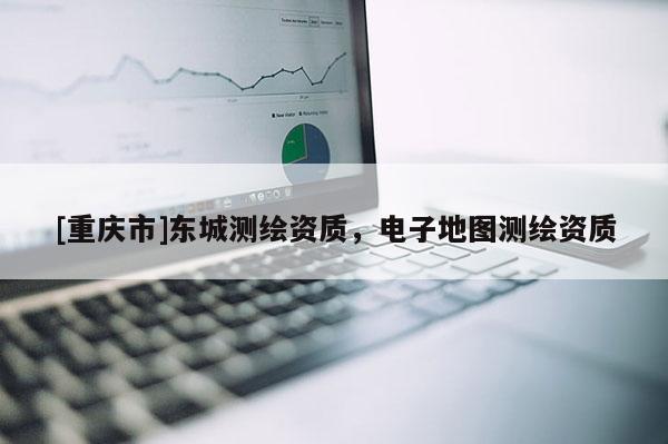 [重慶市]東城測繪資質(zhì)，電子地圖測繪資質(zhì)