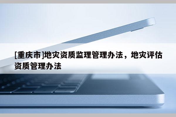 [重慶市]地災(zāi)資質(zhì)監(jiān)理管理辦法，地災(zāi)評估資質(zhì)管理辦法