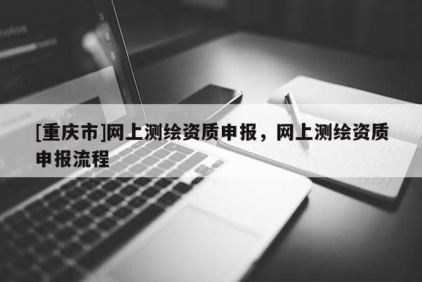 [重慶市]網(wǎng)上測繪資質(zhì)申報，網(wǎng)上測繪資質(zhì)申報流程