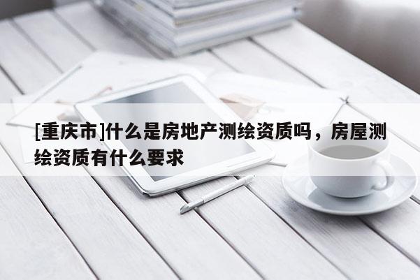 [重慶市]什么是房地產(chǎn)測繪資質(zhì)嗎，房屋測繪資質(zhì)有什么要求