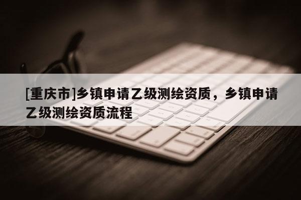 [重慶市]鄉(xiāng)鎮(zhèn)申請(qǐng)乙級(jí)測(cè)繪資質(zhì)，鄉(xiāng)鎮(zhèn)申請(qǐng)乙級(jí)測(cè)繪資質(zhì)流程