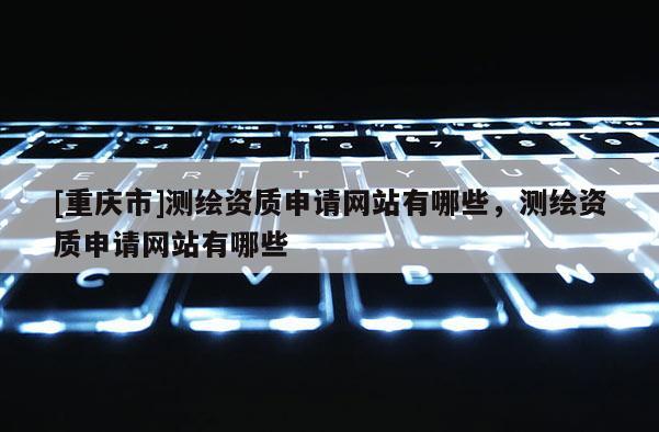 [重慶市]測繪資質(zhì)申請網(wǎng)站有哪些，測繪資質(zhì)申請網(wǎng)站有哪些