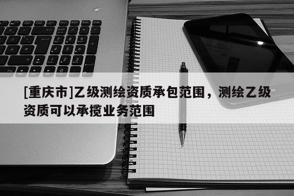 [重慶市]乙級(jí)測(cè)繪資質(zhì)承包范圍，測(cè)繪乙級(jí)資質(zhì)可以承攬業(yè)務(wù)范圍