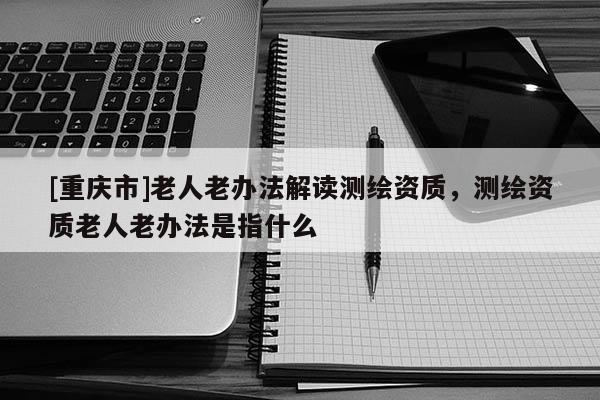 [重慶市]老人老辦法解讀測(cè)繪資質(zhì)，測(cè)繪資質(zhì)老人老辦法是指什么
