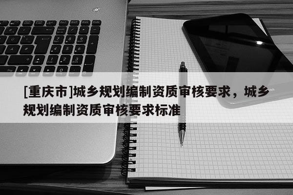 [重慶市]城鄉(xiāng)規(guī)劃編制資質(zhì)審核要求，城鄉(xiāng)規(guī)劃編制資質(zhì)審核要求標(biāo)準(zhǔn)