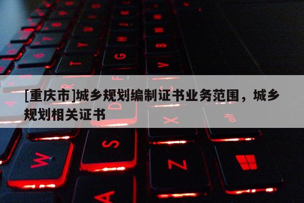 [重慶市]城鄉(xiāng)規(guī)劃編制證書業(yè)務范圍，城鄉(xiāng)規(guī)劃相關證書