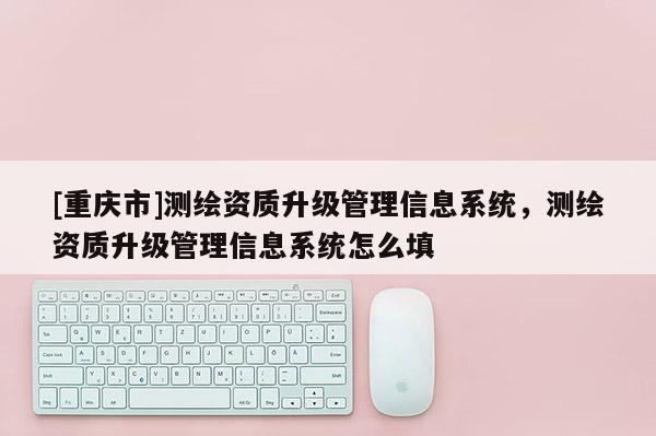 [重慶市]測繪資質(zhì)升級管理信息系統(tǒng)，測繪資質(zhì)升級管理信息系統(tǒng)怎么填