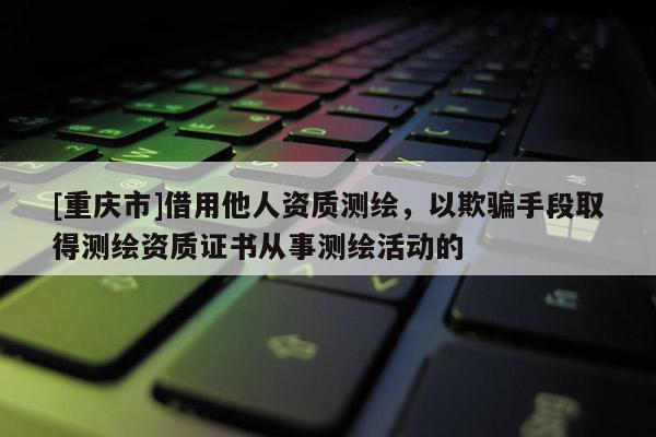 [重慶市]借用他人資質(zhì)測繪，以欺騙手段取得測繪資質(zhì)證書從事測繪活動(dòng)的