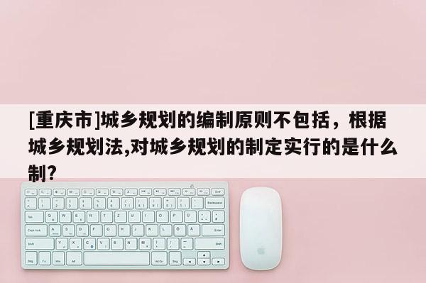 [重慶市]城鄉(xiāng)規(guī)劃的編制原則不包括，根據(jù)城鄉(xiāng)規(guī)劃法,對城鄉(xiāng)規(guī)劃的制定實行的是什么制?