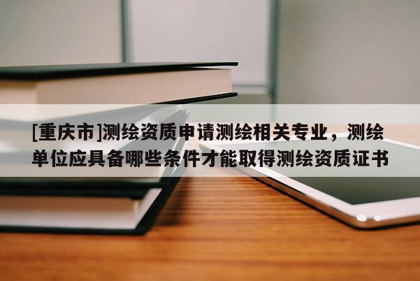 [重慶市]測(cè)繪資質(zhì)申請(qǐng)測(cè)繪相關(guān)專業(yè)，測(cè)繪單位應(yīng)具備哪些條件才能取得測(cè)繪資質(zhì)證書