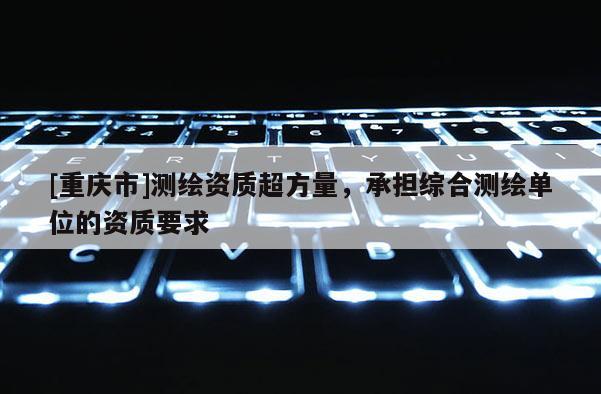[重慶市]測(cè)繪資質(zhì)超方量，承擔(dān)綜合測(cè)繪單位的資質(zhì)要求