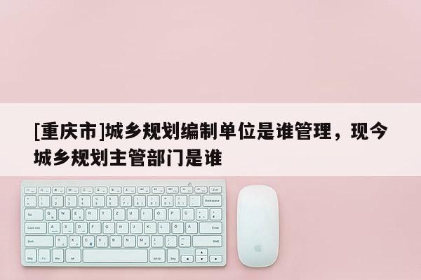 [重慶市]城鄉(xiāng)規(guī)劃編制單位是誰管理，現(xiàn)今城鄉(xiāng)規(guī)劃主管部門是誰