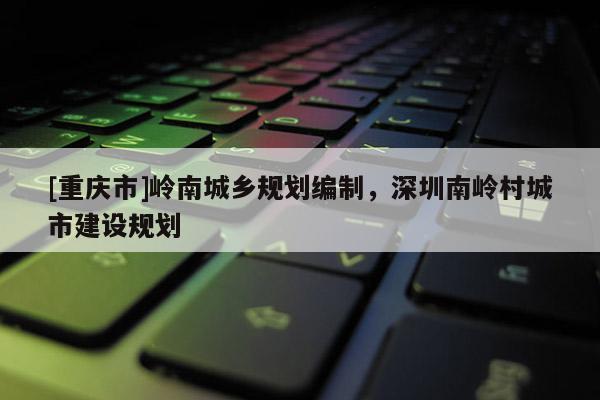 [重慶市]嶺南城鄉(xiāng)規(guī)劃編制，深圳南嶺村城市建設(shè)規(guī)劃