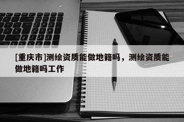 [重慶市]測繪資質(zhì)能做地籍嗎，測繪資質(zhì)能做地籍嗎工作