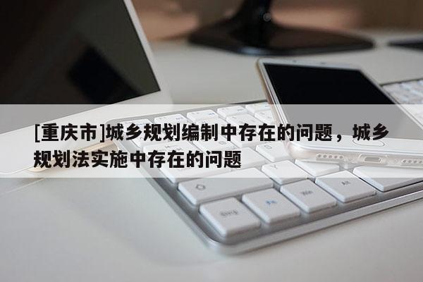[重慶市]城鄉(xiāng)規(guī)劃編制中存在的問題，城鄉(xiāng)規(guī)劃法實施中存在的問題